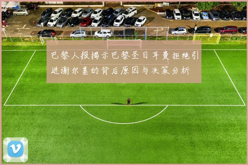 巴黎人报揭示巴黎圣日耳曼拒绝引进谢尔基的背后原因与决策分析